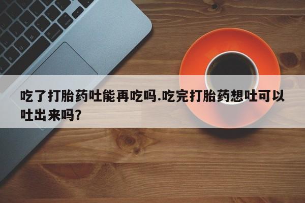 哪里有米非司酮片,吃了打胎药吐能再吃吗.吃完打胎药想吐可以吐出来吗？