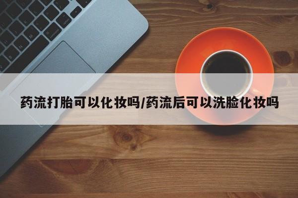 哪里有米非司酮片,药流打胎可以化妆吗/药流后可以洗脸化妆吗