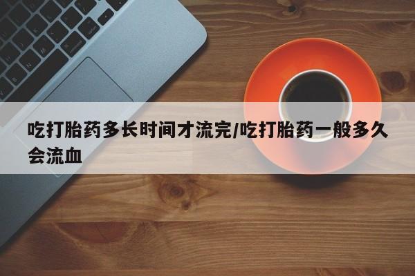 哪里有米非司酮片,吃打胎药多长时间才流完/吃打胎药一般多久会流血