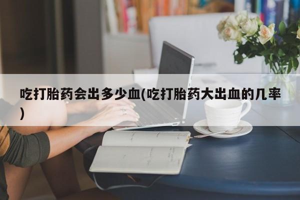 哪里有米非司酮片,吃打胎药会出多少血(吃打胎药大出血的几率)