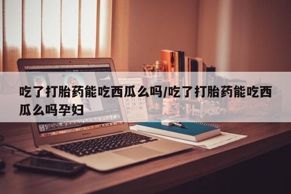 哪里有米非司酮片,吃了打胎药能吃西瓜么吗/吃了打胎药能吃西瓜么吗孕妇