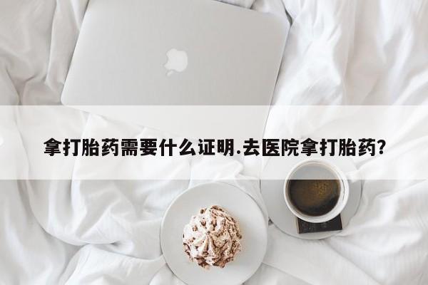 哪里有米非司酮片,拿打胎药需要什么证明.去医院拿打胎药？