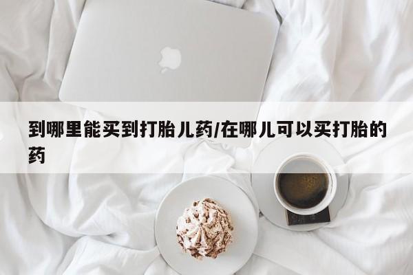 哪里有米非司酮片,到哪里能买到打胎儿药/在哪儿可以买打胎的药
