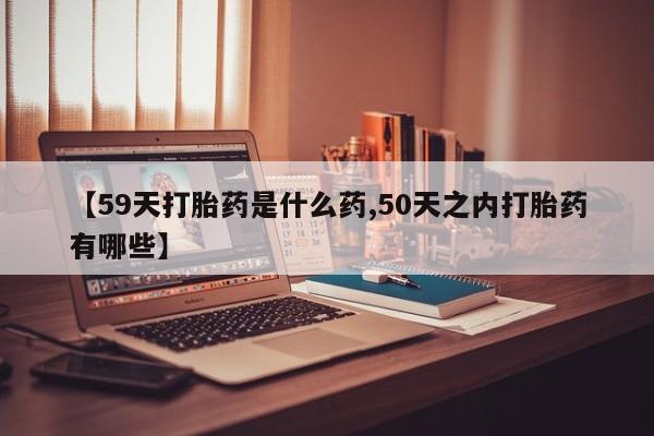 哪里有米非司酮片,【59天打胎药是什么药,50天之内打胎药有哪些】