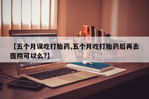 哪里有米非司酮片,【五个月误吃打胎药,五个月吃打胎药后再去医院可以么?】