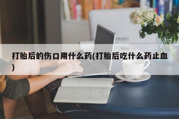 哪里有米非司酮片,打胎后的伤口用什么药(打胎后吃什么药止血)