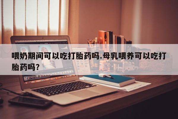 哪里有米非司酮片,喂奶期间可以吃打胎药吗.母乳喂养可以吃打胎药吗？