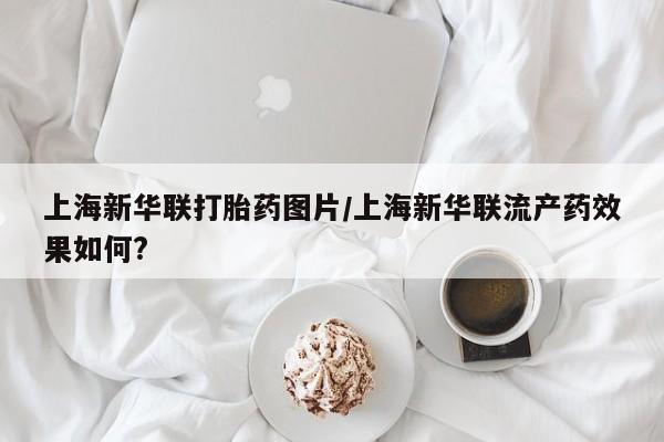 哪里有米非司酮片,上海新华联打胎药图片/上海新华联流产药效果如何?