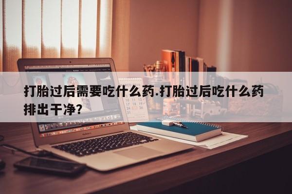 哪里有米非司酮片,打胎过后需要吃什么药.打胎过后吃什么药 排出干净？