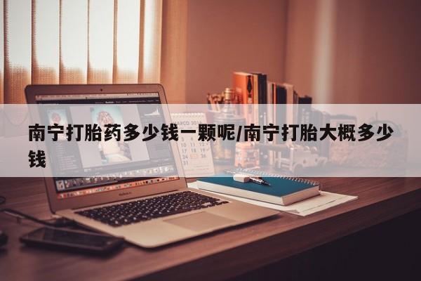 哪里有米非司酮片,南宁打胎药多少钱一颗呢/南宁打胎大概多少钱