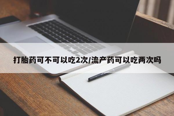 哪里有米非司酮片,打胎药可不可以吃2次/流产药可以吃两次吗